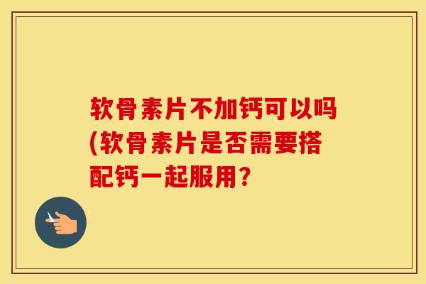 软骨素片不加钙可以吗(软骨素片是否需要搭配钙一起服用？