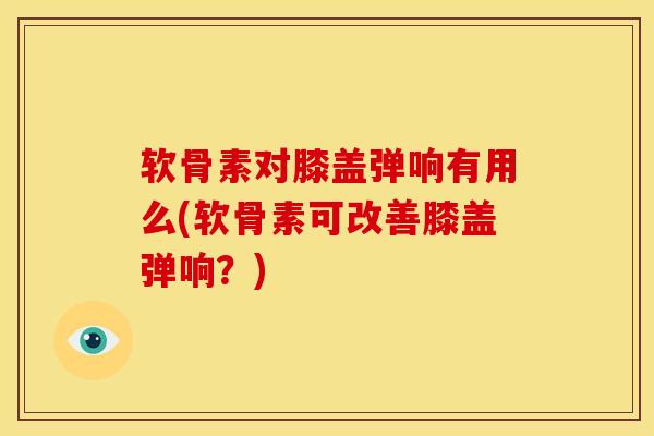 软骨素对膝盖弹响有用么(软骨素可改善膝盖弹响？)