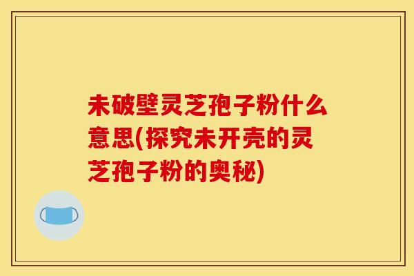 未破壁灵芝孢子粉什么意思(探究未开壳的灵芝孢子粉的奥秘) 未破壁灵芝孢子粉什么意思(探究未开壳的灵芝孢子粉的奥秘)