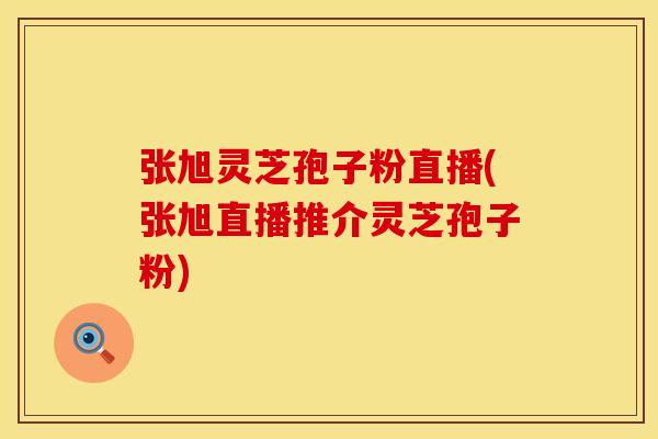 张旭灵芝孢子粉直播(张旭直播推介灵芝孢子粉)