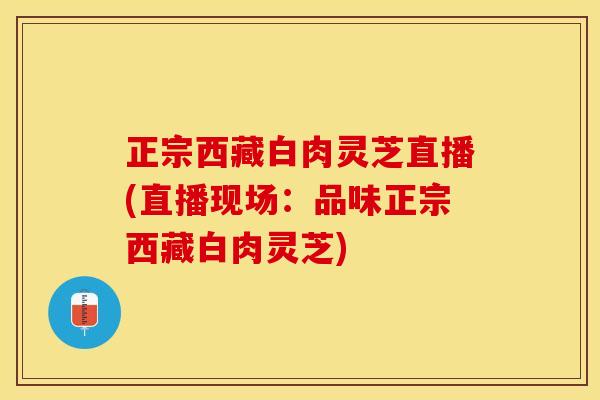 正宗西藏白肉灵芝直播(直播现场：品味正宗西藏白肉灵芝)