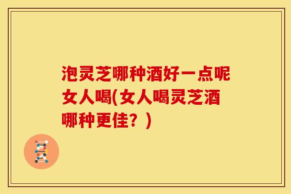 泡灵芝哪种酒好一点呢女人喝(女人喝灵芝酒哪种更佳？)