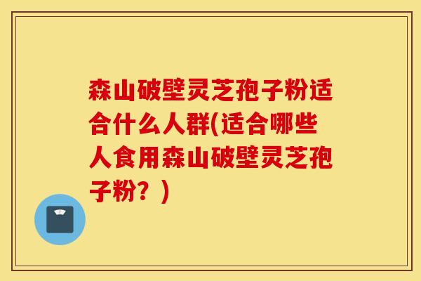 森山破壁灵芝孢子粉适合什么人群(适合哪些人食用森山破壁灵芝孢子粉？)