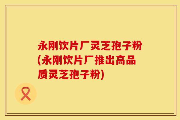 永刚饮片厂灵芝孢子粉(永刚饮片厂推出高品质灵芝孢子粉) 永刚饮片厂灵芝孢子粉(永刚饮片厂推出高品质灵芝孢子粉)