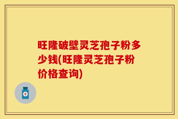 旺隆破壁灵芝孢子粉多少钱(旺隆灵芝孢子粉价格查询)