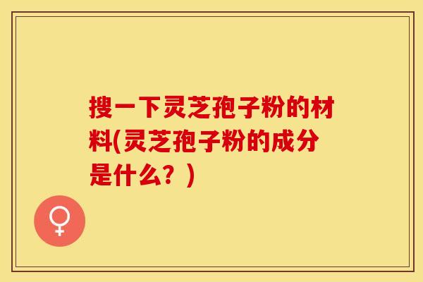 搜一下灵芝孢子粉的材料(灵芝孢子粉的成分是什么？)