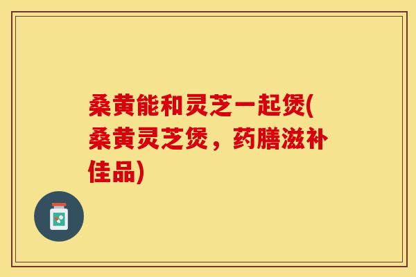 桑黄能和灵芝一起煲(桑黄灵芝煲，药膳滋补佳品)