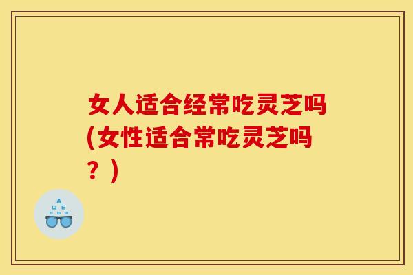 女人适合经常吃灵芝吗(女性适合常吃灵芝吗？)