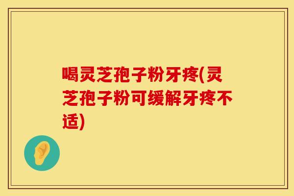 喝灵芝孢子粉牙疼(灵芝孢子粉可缓解牙疼不适)