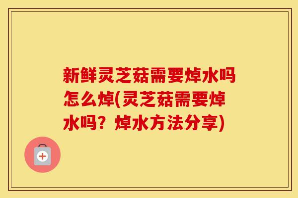 新鲜灵芝菇需要焯水吗怎么焯(灵芝菇需要焯水吗?焯水方法分享) 新鲜灵芝菇需要焯水吗怎么焯(灵芝菇需要焯水吗?焯水方法分享)