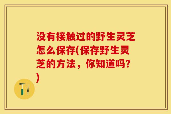 没有接触过的野生灵芝怎么保存(保存野生灵芝的方法，你知道吗？)