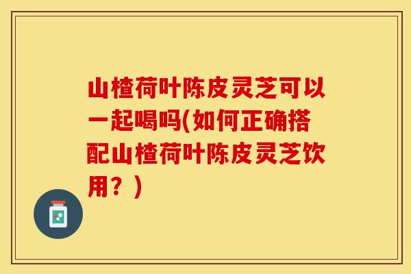 山楂荷叶陈皮灵芝可以一起喝吗(如何正确搭配山楂荷叶陈皮灵芝饮用？)