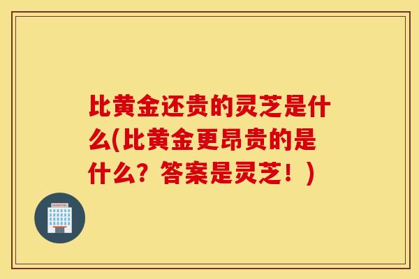 比黄金还贵的灵芝是什么(比黄金更昂贵的是什么？答案是灵芝！)