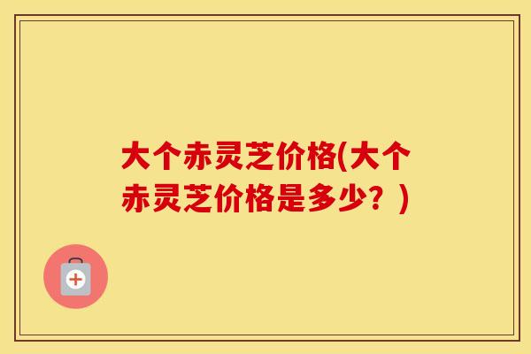 大个赤灵芝价格(大个赤灵芝价格是多少？)