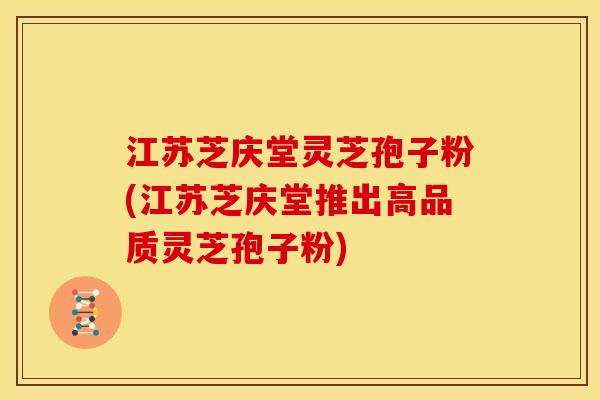 江苏芝庆堂灵芝孢子粉(江苏芝庆堂推出高品质灵芝孢子粉)