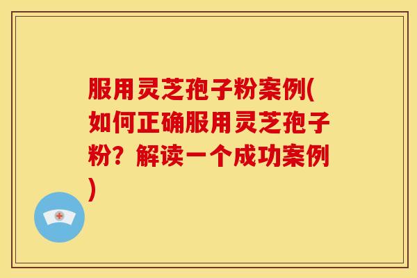 服用灵芝孢子粉案例(如何正确服用灵芝孢子粉？解读一个成功案例)