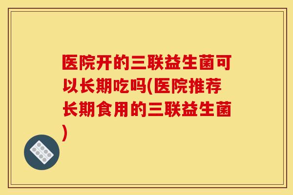 医院开的三联益生菌可以长期吃吗(医院推荐长期食用的三联益生菌) 医院开的三联益生菌可以长期吃吗(医院推荐长期食用的三联益生菌)