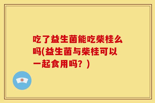 吃了益生菌能吃柴桂么吗(益生菌与柴桂可以一起食用吗？)