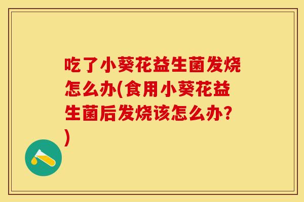 吃了小葵花益生菌发烧怎么办(食用小葵花益生菌后发烧该怎么办？)