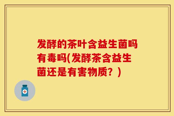 发酵的茶叶含益生菌吗有毒吗(发酵茶含益生菌还是有害物质？)