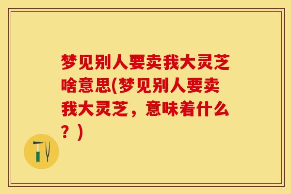 梦见别人要卖我大灵芝啥意思(梦见别人要卖我大灵芝，意味着什么？)