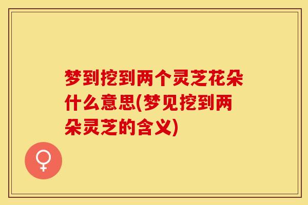 梦到挖到两个灵芝花朵什么意思(梦见挖到两朵灵芝的含义)