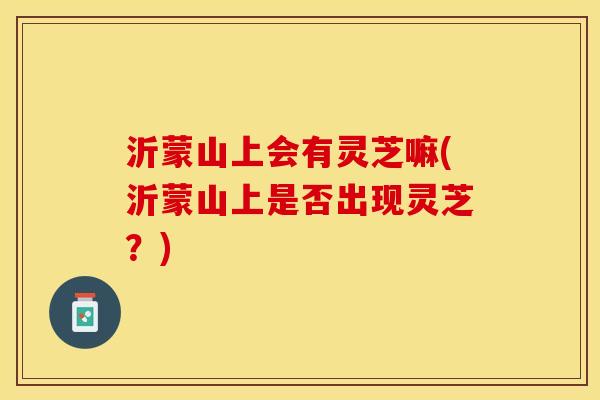 沂蒙山上会有灵芝嘛(沂蒙山上是否出现灵芝？)
