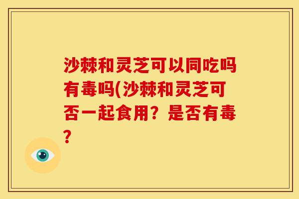 沙棘和灵芝可以同吃吗有毒吗(沙棘和灵芝可否一起食用?是否有毒? 沙棘和灵芝可以同吃吗有毒吗(沙棘和灵芝可否一起食用?是否有毒?