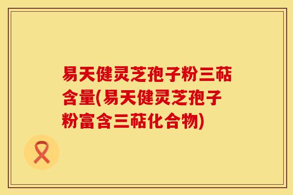 易天健灵芝孢子粉三萜含量(易天健灵芝孢子粉富含三萜化合物)
