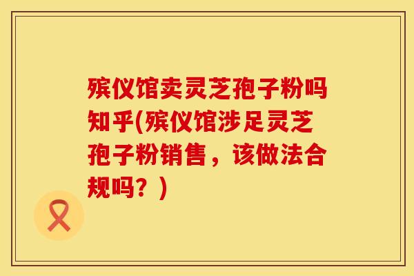 殡仪馆卖灵芝孢子粉吗知乎(殡仪馆涉足灵芝孢子粉销售，该做法合规吗？)