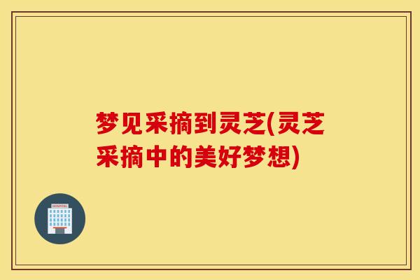 梦见采摘到灵芝(灵芝采摘中的美好梦想)