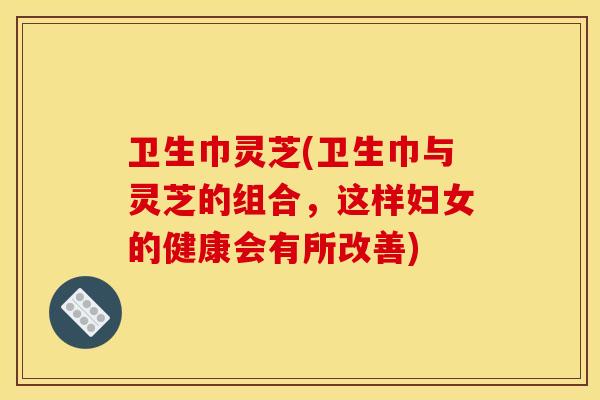 卫生巾灵芝(卫生巾与灵芝的组合，这样妇女的健康会有所改善)