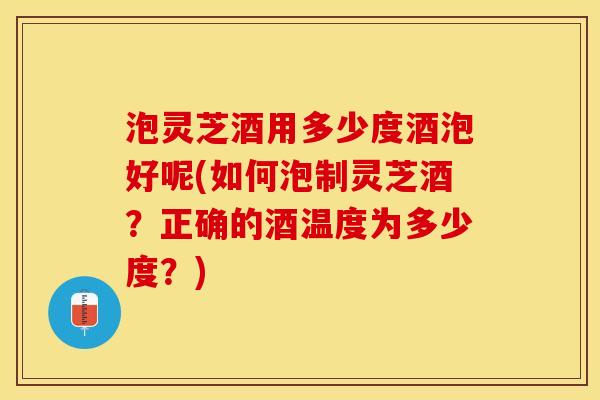 泡灵芝酒用多少度酒泡好呢(如何泡制灵芝酒？正确的酒温度为多少度？)