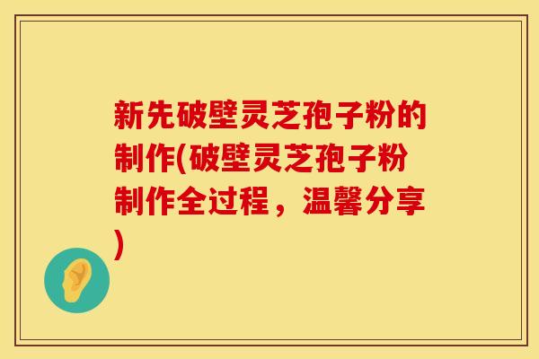 新先破壁灵芝孢子粉的制作(破壁灵芝孢子粉制作全过程，温馨分享)