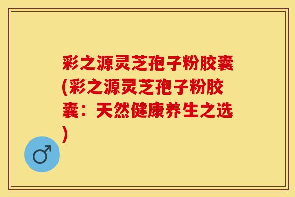 彩之源灵芝孢子粉胶囊(彩之源灵芝孢子粉胶囊：天然健康养生之选)