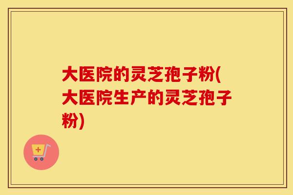 大医院的灵芝孢子粉(大医院生产的灵芝孢子粉)