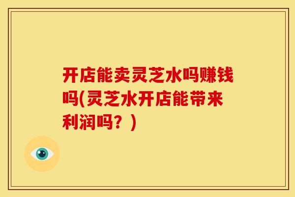 开店能卖灵芝水吗赚钱吗(灵芝水开店能带来利润吗？)
