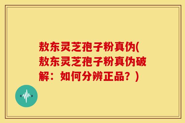 敖东灵芝孢子粉真伪(敖东灵芝孢子粉真伪破解：如何分辨正品？)