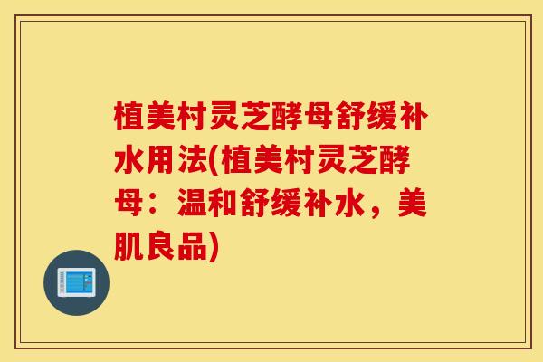 植美村灵芝酵母舒缓补水用法(植美村灵芝酵母：温和舒缓补水，美肌良品)