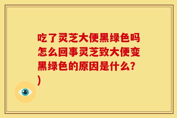 吃了灵芝大便黑绿色吗怎么回事灵芝致大便变黑绿色的原因是什么?) 吃了灵芝大便黑绿色吗怎么回事灵芝致大便变黑绿色的原因是什么?)