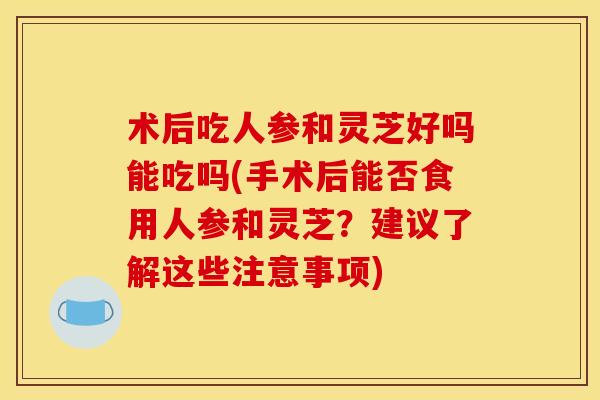 术后吃人参和灵芝好吗能吃吗(手术后能否食用人参和灵芝？建议了解这些注意事项)
