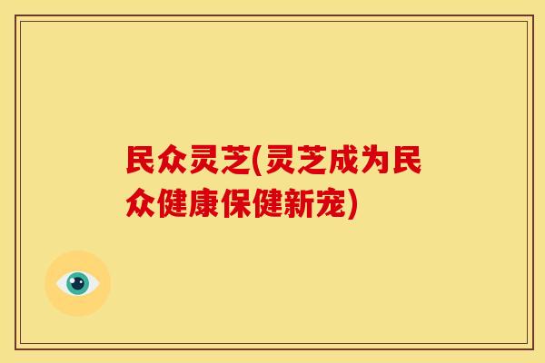 民众灵芝(灵芝成为民众健康保健新宠)