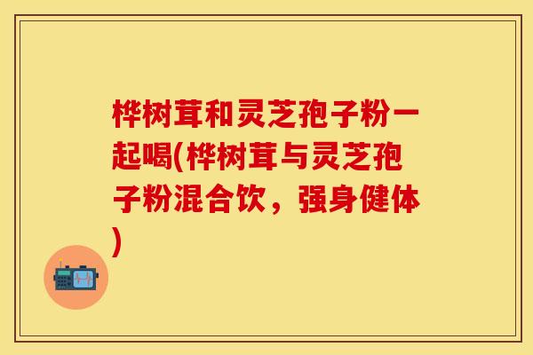 桦树茸和灵芝孢子粉一起喝(桦树茸与灵芝孢子粉混合饮，强身健体)