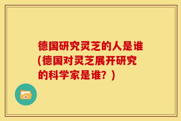 德国研究灵芝的人是谁(德国对灵芝展开研究的科学家是谁？)