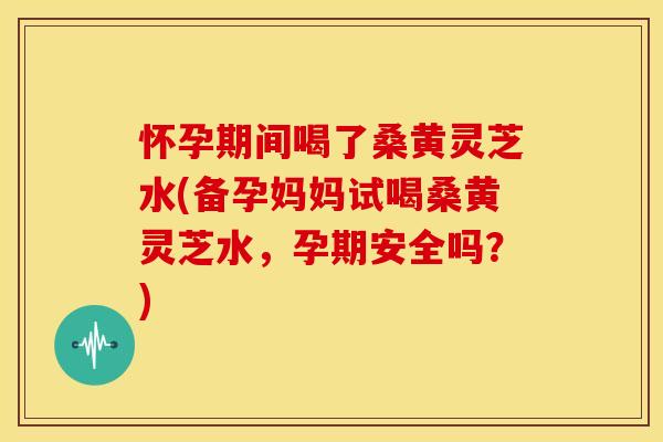 怀孕期间喝了桑黄灵芝水(备孕妈妈试喝桑黄灵芝水，孕期安全吗？)