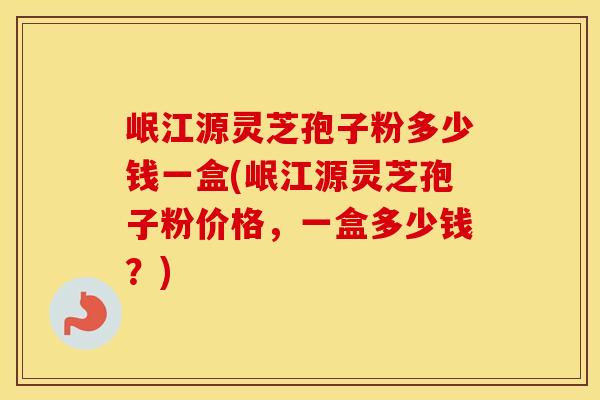 岷江源灵芝孢子粉多少钱一盒(岷江源灵芝孢子粉价格，一盒多少钱？)