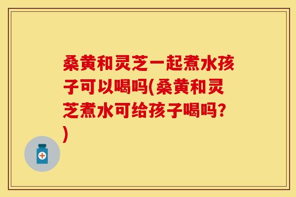 桑黄和灵芝一起煮水孩子可以喝吗(桑黄和灵芝煮水可给孩子喝吗？)