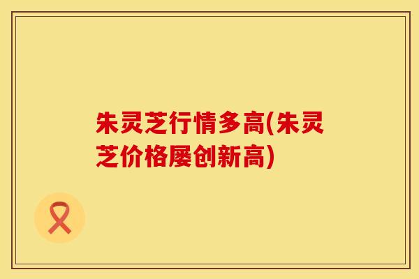 朱灵芝行情多高(朱灵芝价格屡创新高)