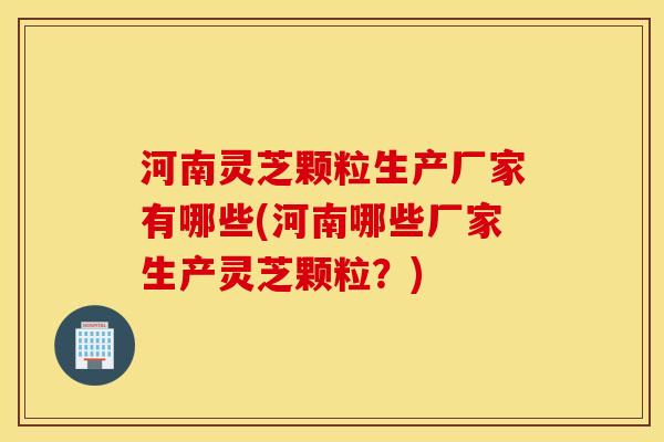 河南灵芝颗粒生产厂家有哪些(河南哪些厂家生产灵芝颗粒？)