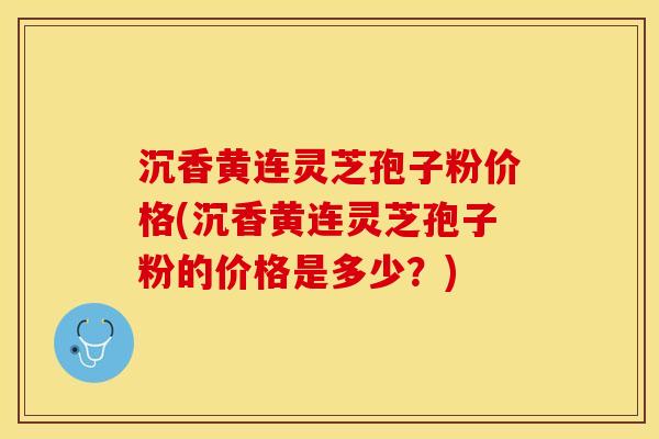沉香黄连灵芝孢子粉价格(沉香黄连灵芝孢子粉的价格是多少？)